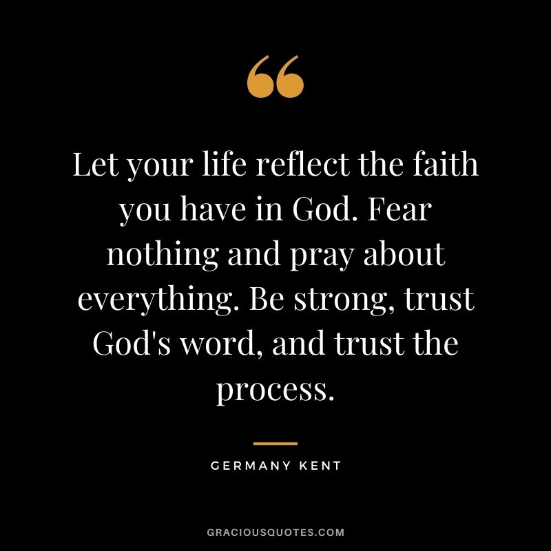 Let your life reflect the faith you have in God. Fear nothing and pray about everything. Be strong, trust God's word, and trust the process.