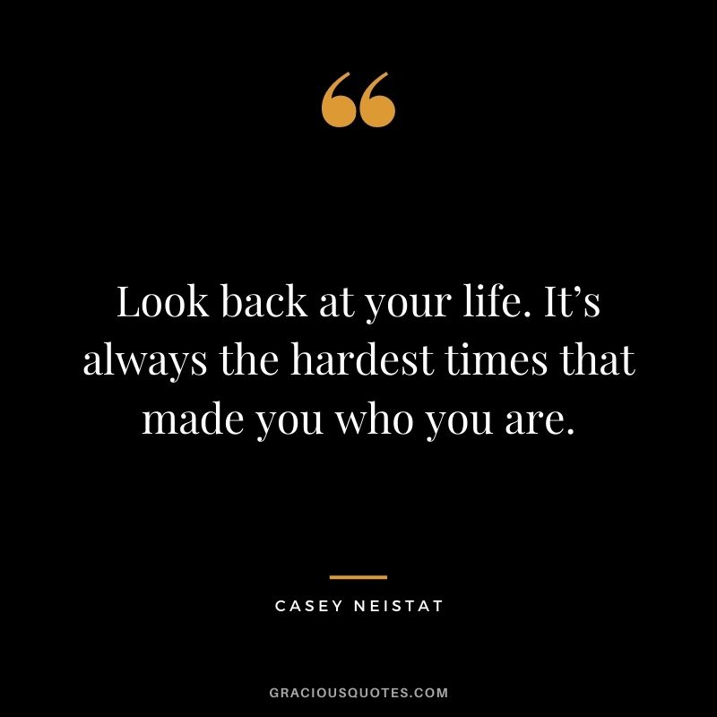 Look back at your life. It’s always the hardest times that made you who you are.