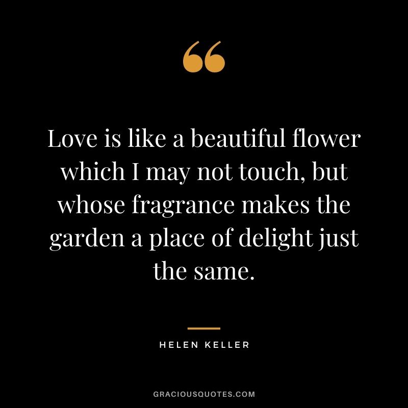 Love is like a beautiful flower which I may not touch, but whose fragrance makes the garden a place of delight just the same. – Helen Keller