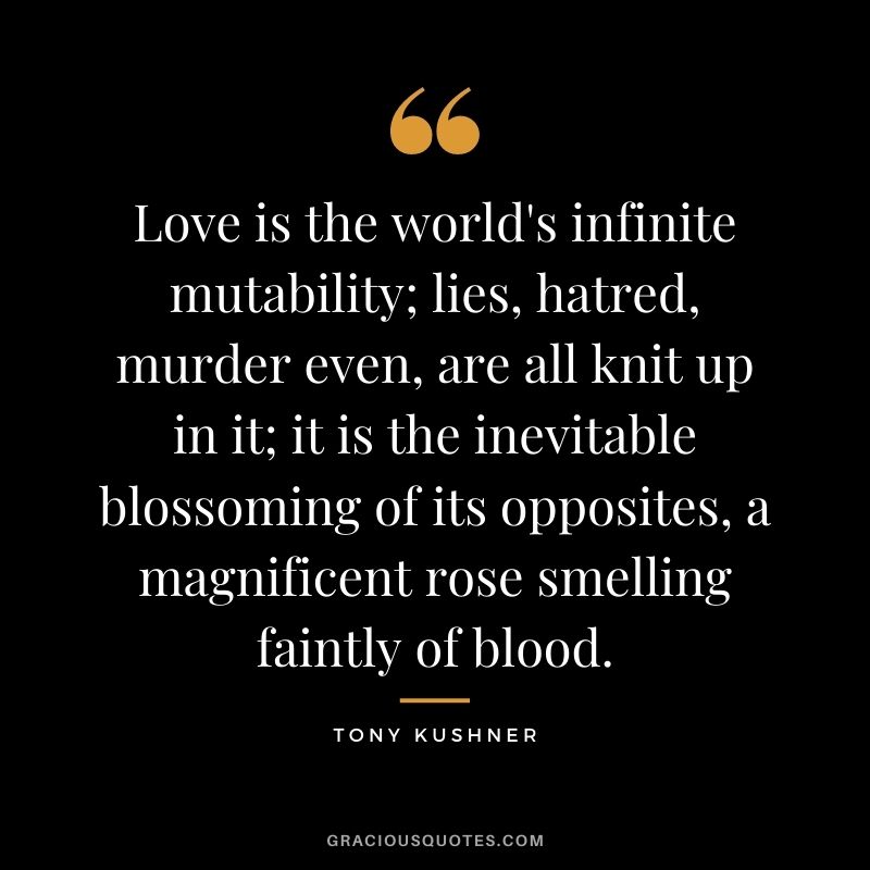 Love is the world's infinite mutability; lies, hatred, murder even, are all knit up in it; it is the inevitable blossoming of its opposites, a magnificent rose smelling faintly of blood.