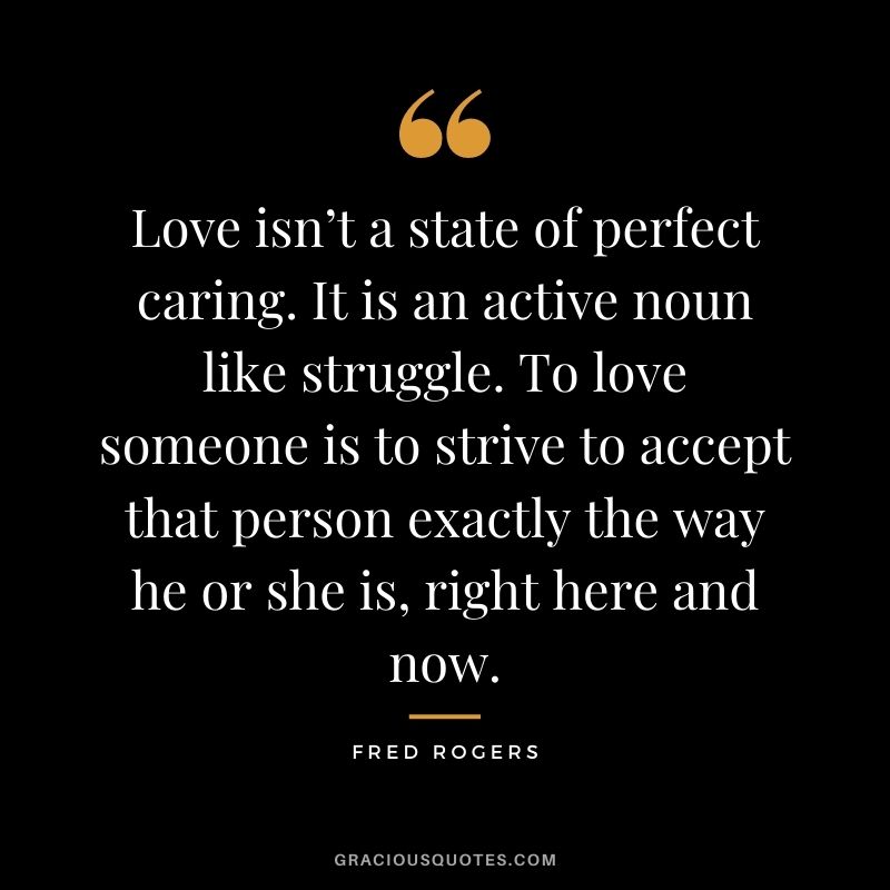 Love isn’t a state of perfect caring. It is an active noun like struggle. To love someone is to strive to accept that person exactly the way he or she is, right here and now. - Fred Rogers