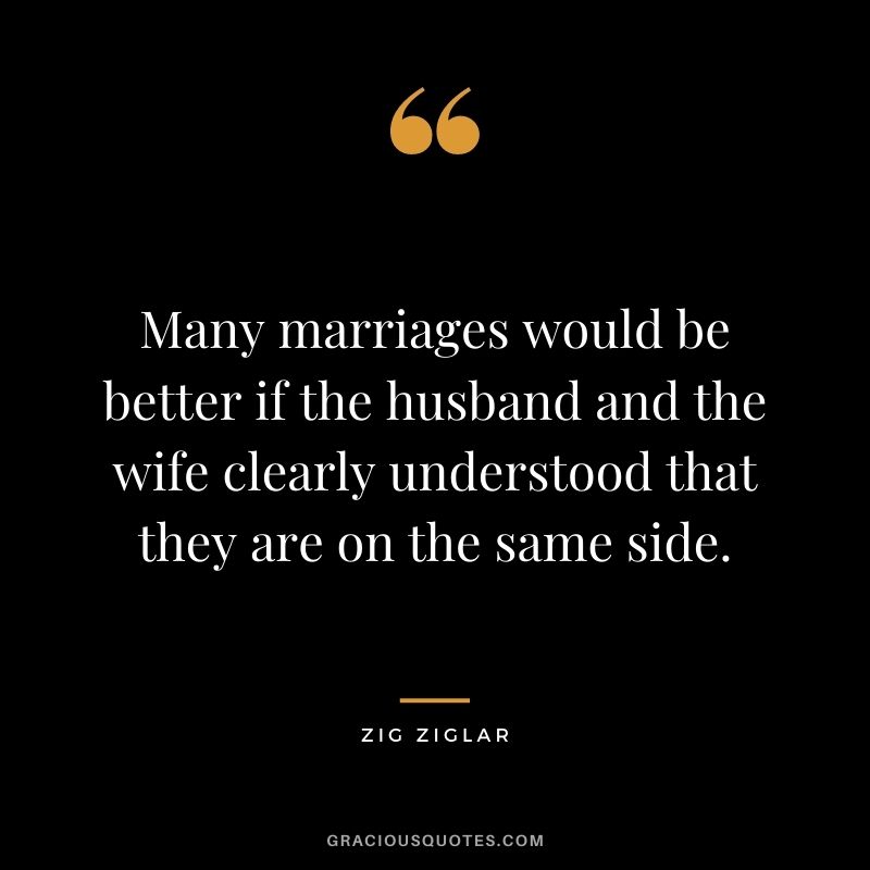 Many marriages would be better if the husband and the wife clearly understood that they are on the same side. – Zig Ziglar