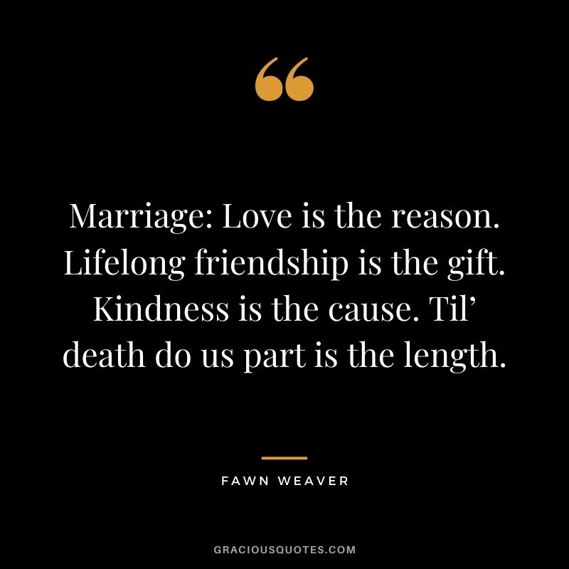 Marriage: Love is the reason. Lifelong friendship is the gift. Kindness is the cause. Til’ death do us part is the length. - Fawn Weaver