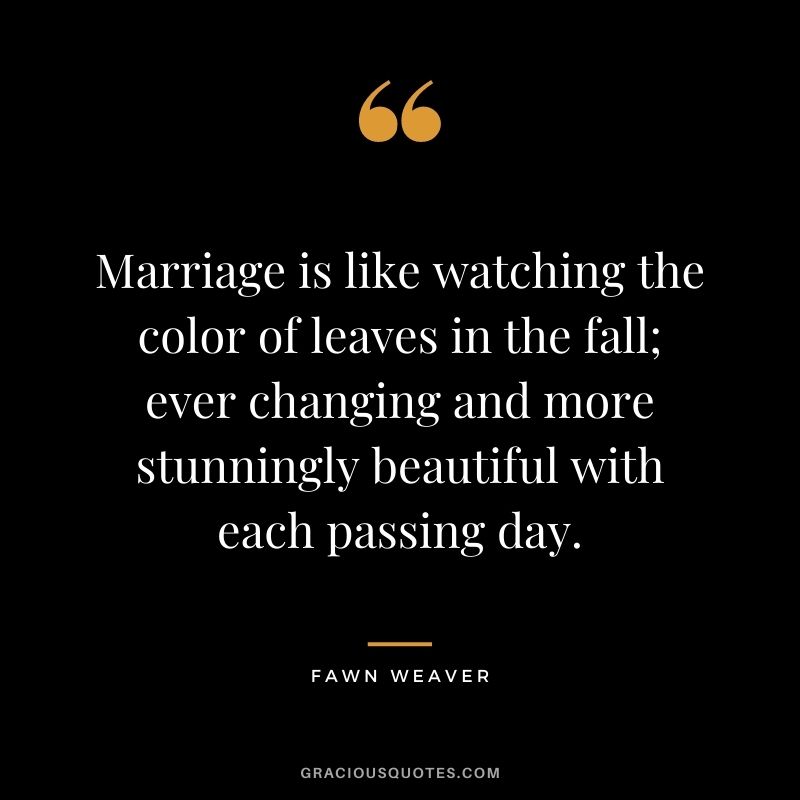 Marriage is like watching the color of leaves in the fall; ever changing and more stunningly beautiful with each passing day. - Fawn Weaver