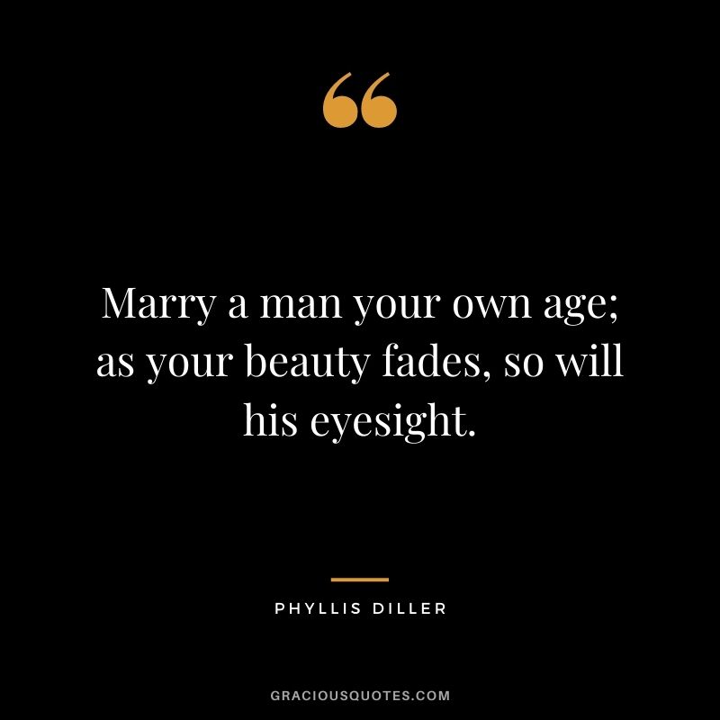Marry a man your own age; as your beauty fades, so will his eyesight. - Phyllis Diller