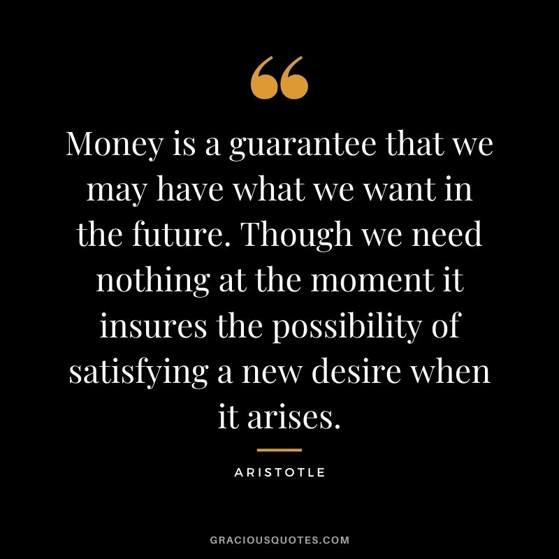 Money is a guarantee that we may have what we want in the future. Though we need nothing at the moment it insures the possibility of satisfying a new desire when it arises. – Aristotle