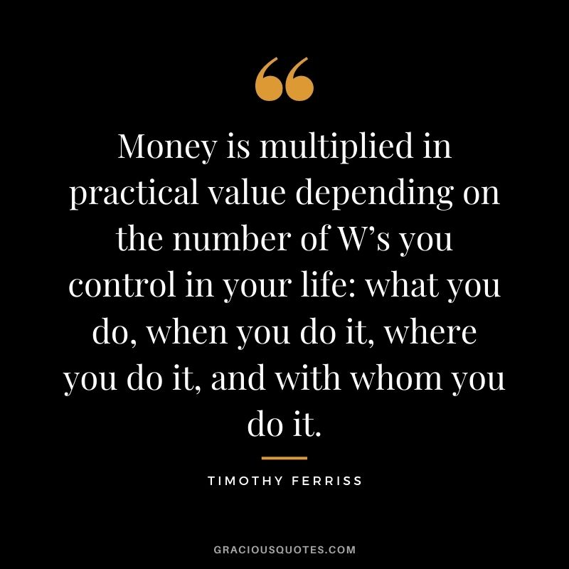 Money is multiplied in practical value depending on the number of W’s you control in your life what you do, when you do it, where you do it, and with whom you do it. — Timothy Ferriss
