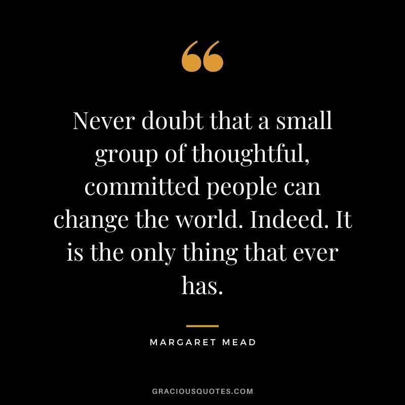 Never doubt that a small group of thoughtful, committed people can change the world. Indeed. It is the only thing that ever has. – Margaret Mead