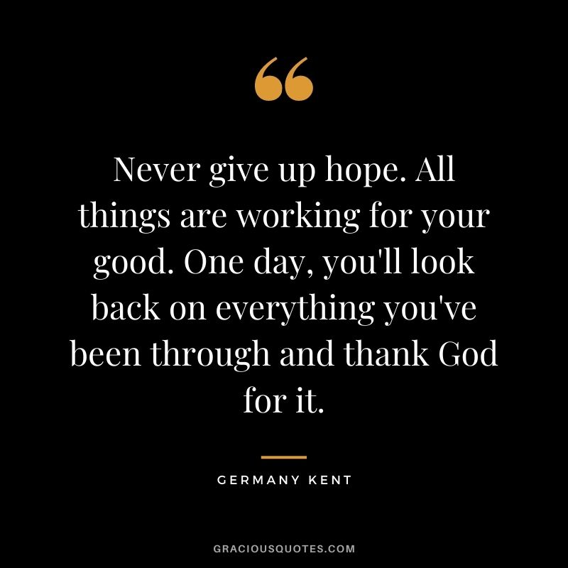 Never give up hope. All things are working for your good. One day, you'll look back on everything you've been through and thank God for it.