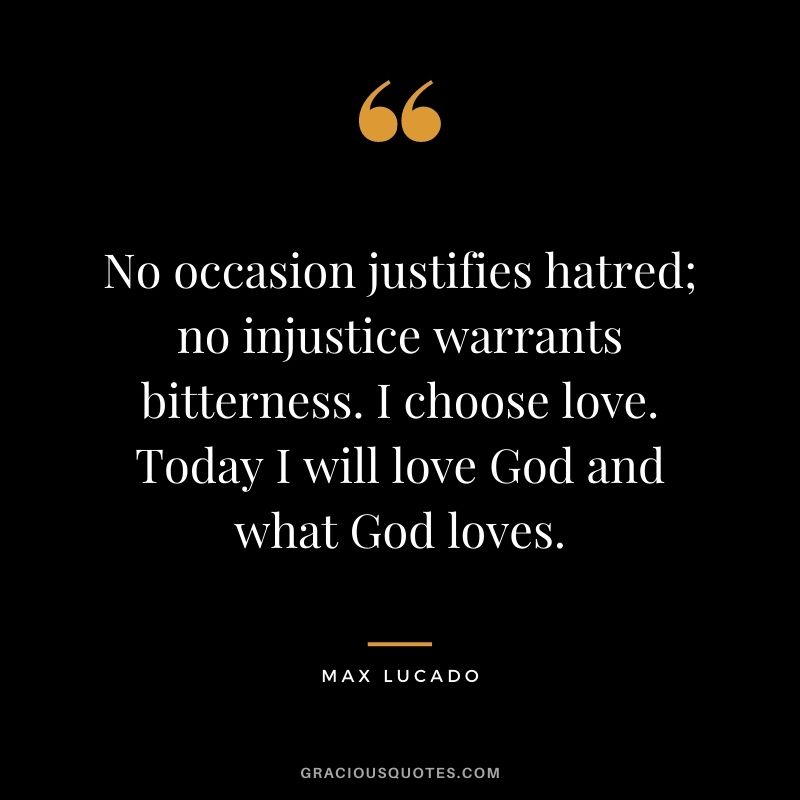 No occasion justifies hatred; no injustice warrants bitterness. I choose love. Today I will love God and what God loves.