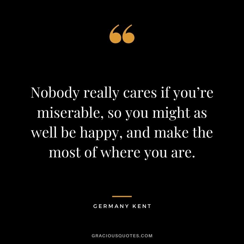 Nobody really cares if you’re miserable, so you might as well be happy, and make the most of where you are.