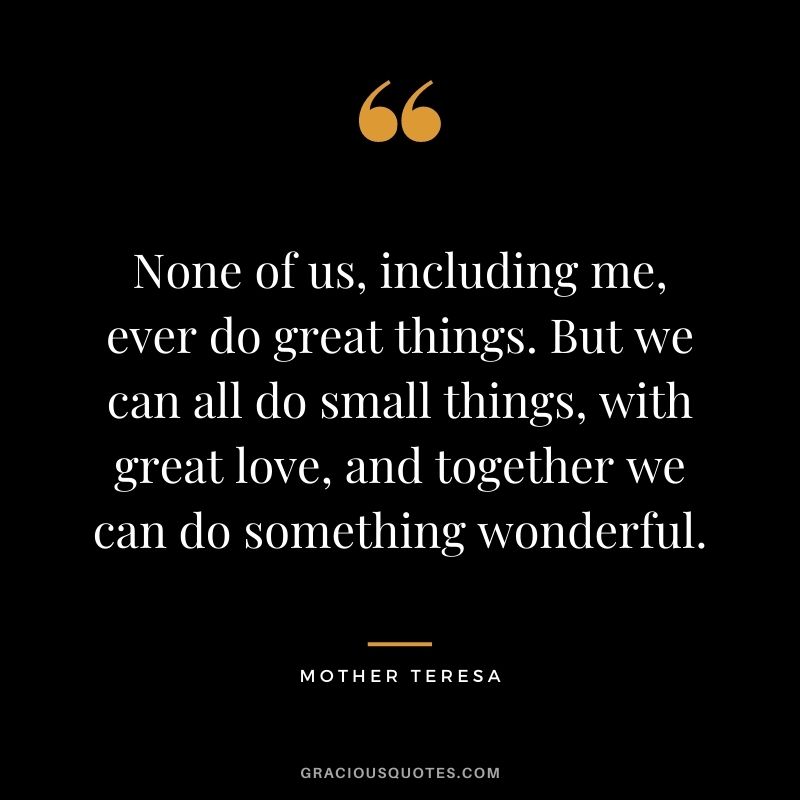 None of us, including me, ever do great things. But we can all do small things, with great love, and together we can do something wonderful. – Mother Teresa