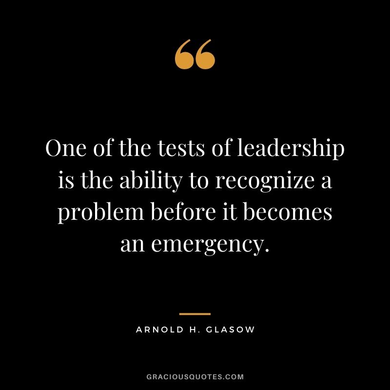 One of the tests of leadership is the ability to recognize a problem before it becomes an emergency. -Arnold H. Glasow