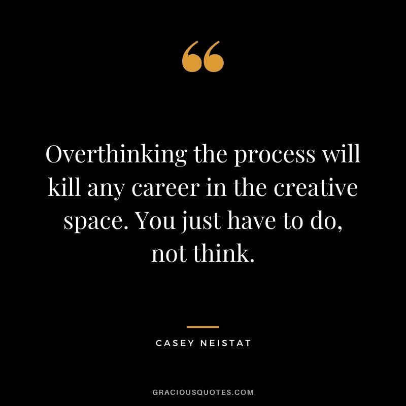 Overthinking the process will kill any career in the creative space. You just have to do, not think.