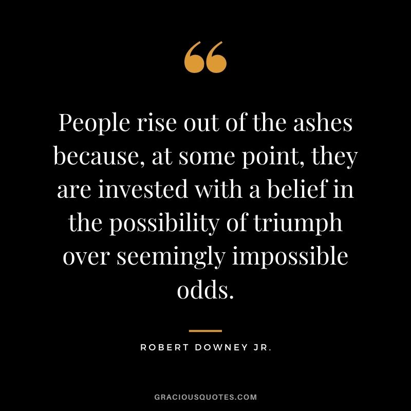 People rise out of the ashes because, at some point, they are invested with a belief in the possibility of triumph over seemingly impossible odds.