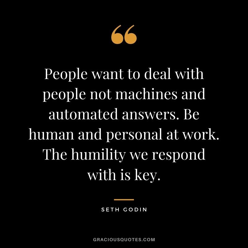 People want to deal with people not machines and automated answers. Be human and personal at work. The humility we respond with is key.
