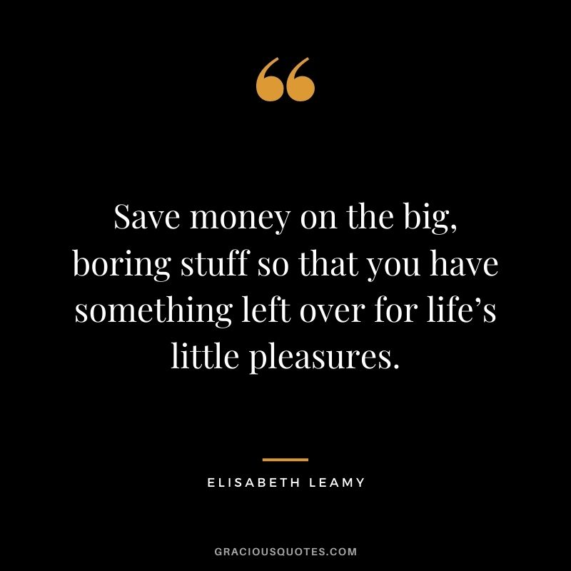 Save money on the big, boring stuff so that you have something left over for life’s little pleasures. – Elisabeth Leamy