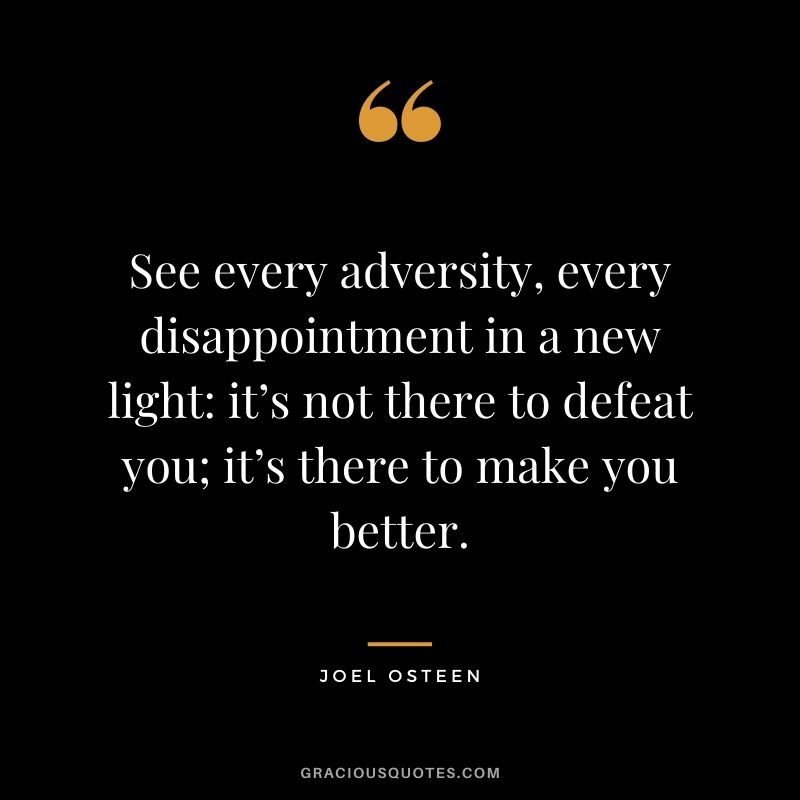 See every adversity, every disappointment in a new light it’s not there to defeat you; it’s there to make you better.
