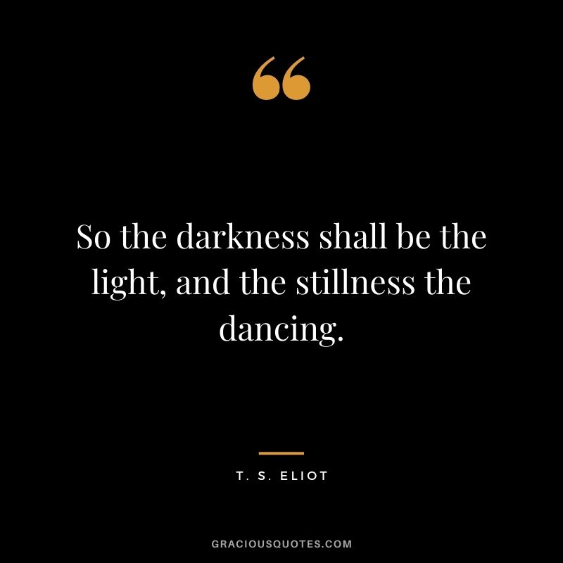 So the darkness shall be the light, and the stillness the dancing.
