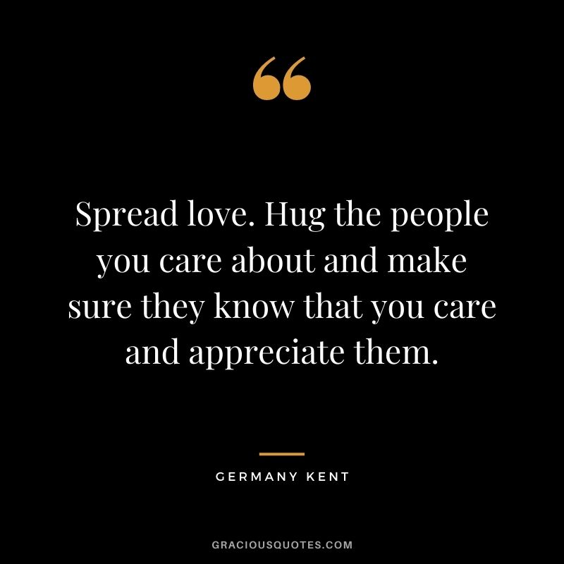 Spread love. Hug the people you care about and make sure they know that you care and appreciate them.