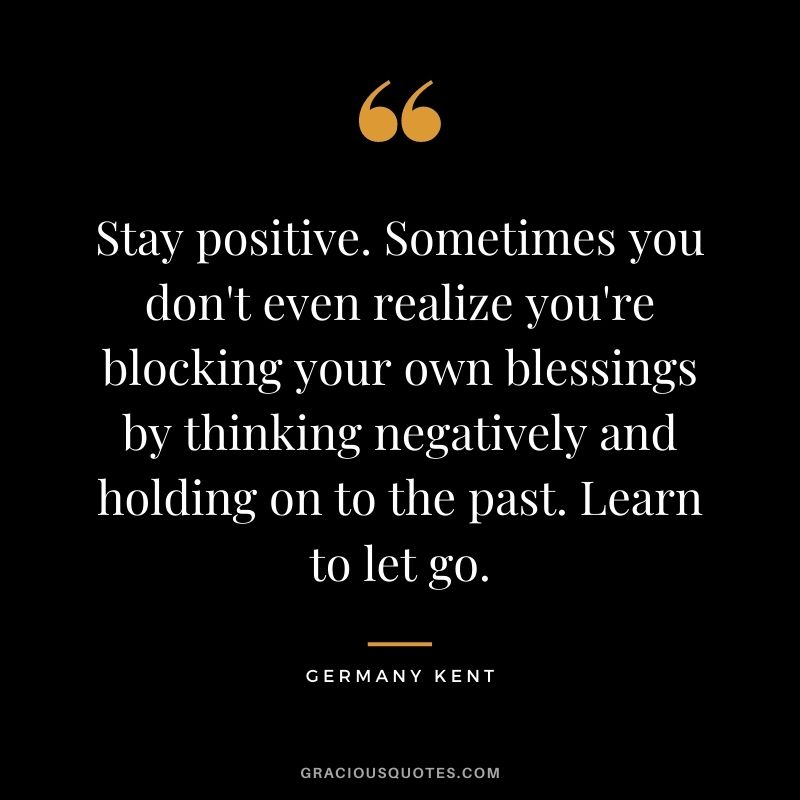 Stay positive. Sometimes you don't even realize you're blocking your own blessings by thinking negatively and holding on to the past. Learn to let go.