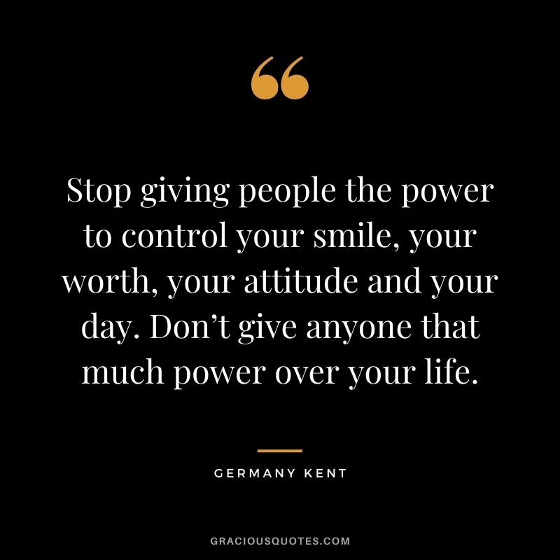 Stop giving people the power to control your smile, your worth, your attitude and your day. Don’t give anyone that much power over your life.