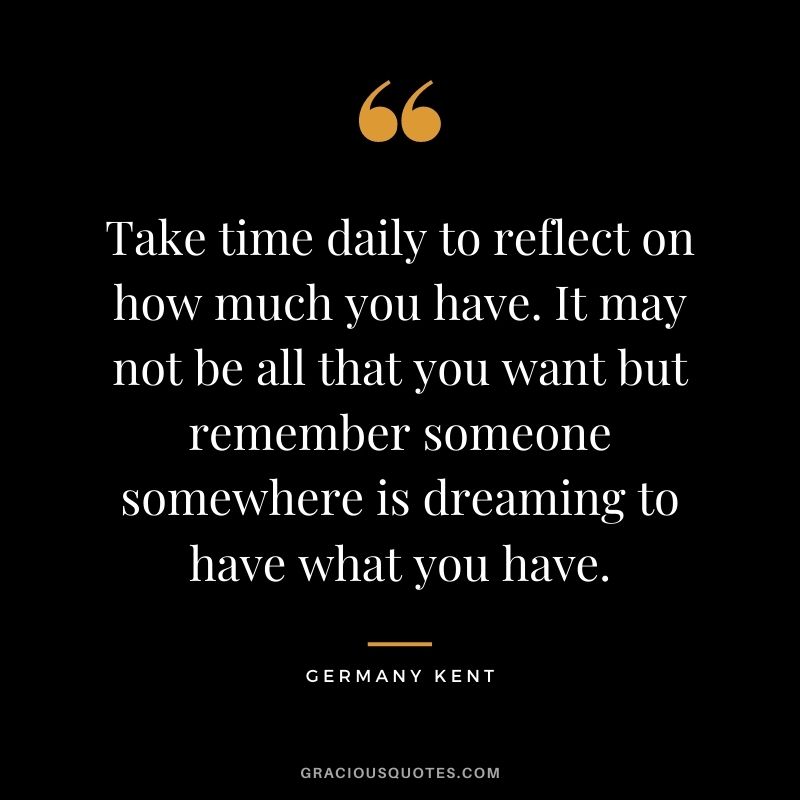 Take time daily to reflect on how much you have. It may not be all that you want but remember someone somewhere is dreaming to have what you have.