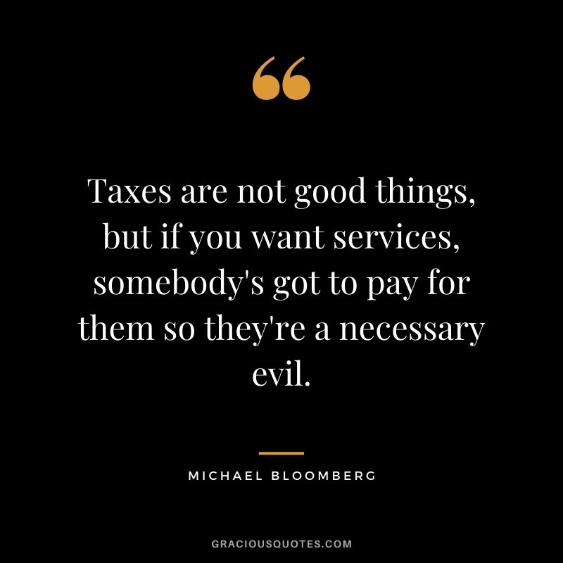Taxes are not good things, but if you want services, somebody's got to pay for them so they're a necessary evil. - Michael Bloomberg