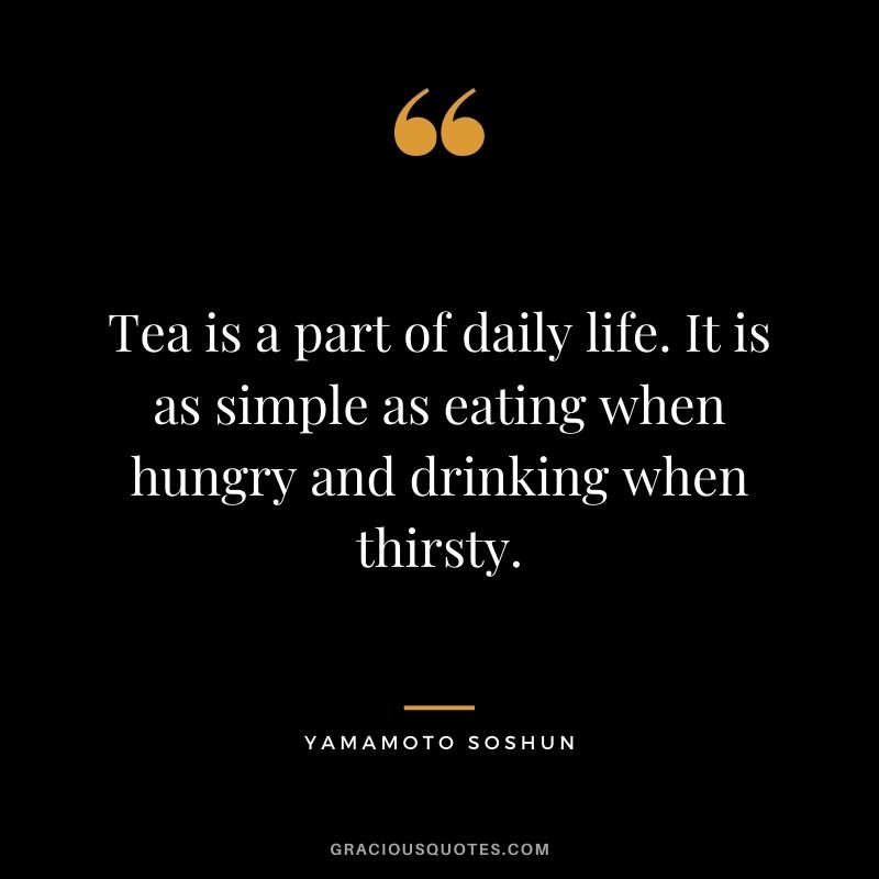Tea is a part of daily life. It is as simple as eating when hungry and drinking when thirsty. – Yamamoto Soshun