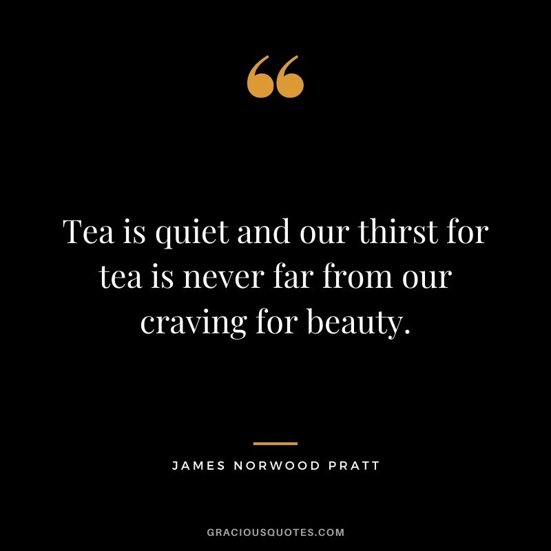 Tea is quiet and our thirst for tea is never far from our craving for beauty. – James Norwood Pratt