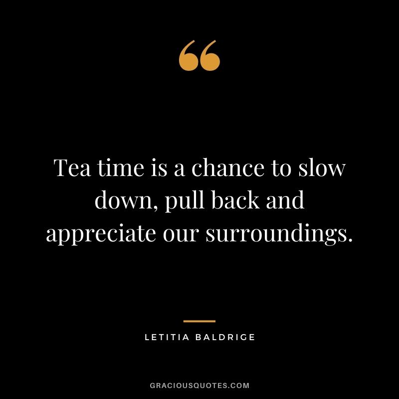 Tea time is a chance to slow down, pull back and appreciate our surroundings. - Letitia Baldrige