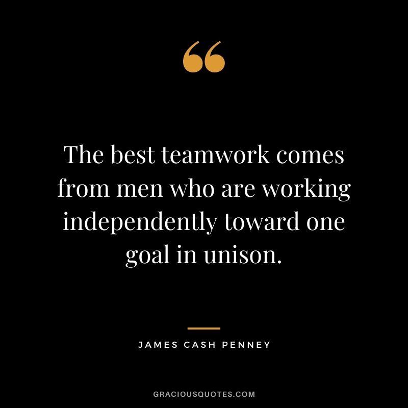 The best teamwork comes from men who are working independently toward one goal in unison. – James Cash Penney