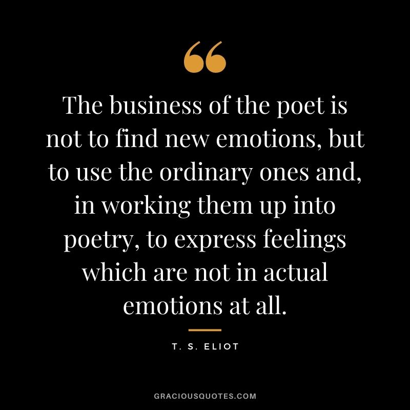 The business of the poet is not to find new emotions, but to use the ordinary ones and, in working them up into poetry, to express feelings which are not in actual emotions at all.