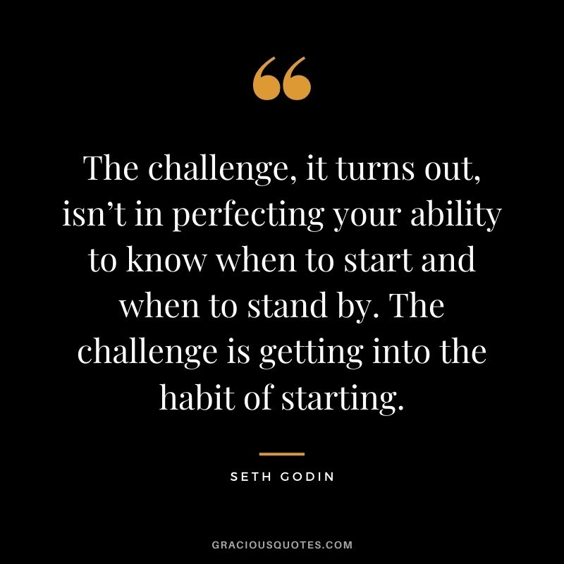 The challenge, it turns out, isn’t in perfecting your ability to know when to start and when to stand by. The challenge is getting into the habit of starting.