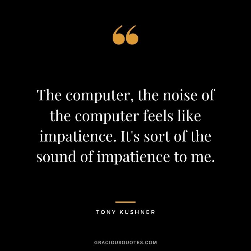 The computer, the noise of the computer feels like impatience. It's sort of the sound of impatience to me.