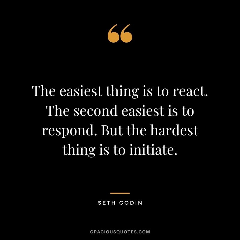 The easiest thing is to react. The second easiest is to respond. But the hardest thing is to initiate.