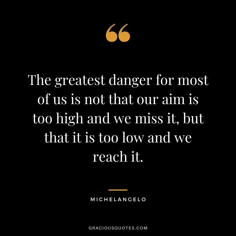 The greatest danger for most of us is not that our aim is too high and we miss it, but that it is too low and we reach it. - Michelangelo