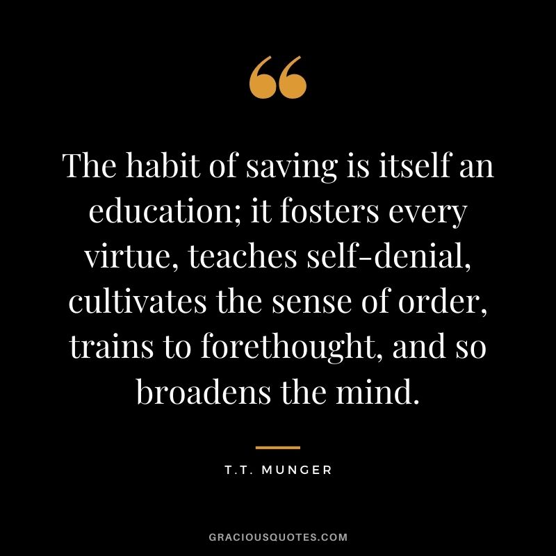 The habit of saving is itself an education; it fosters every virtue, teaches self-denial, cultivates the sense of order, trains to forethought, and so broadens the mind. - T.T. Munger
