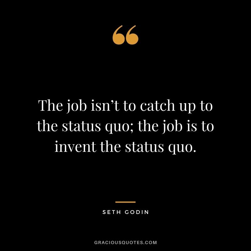 The job isn’t to catch up to the status quo; the job is to invent the status quo.