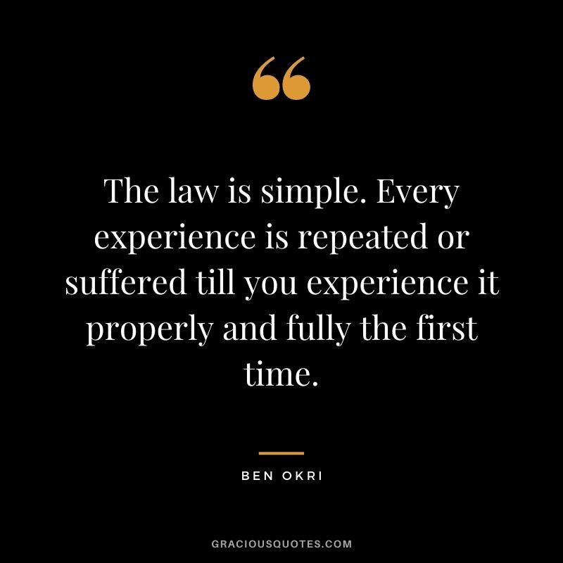 The law is simple. Every experience is repeated or suffered till you experience it properly and fully the first time. ― Ben Okri