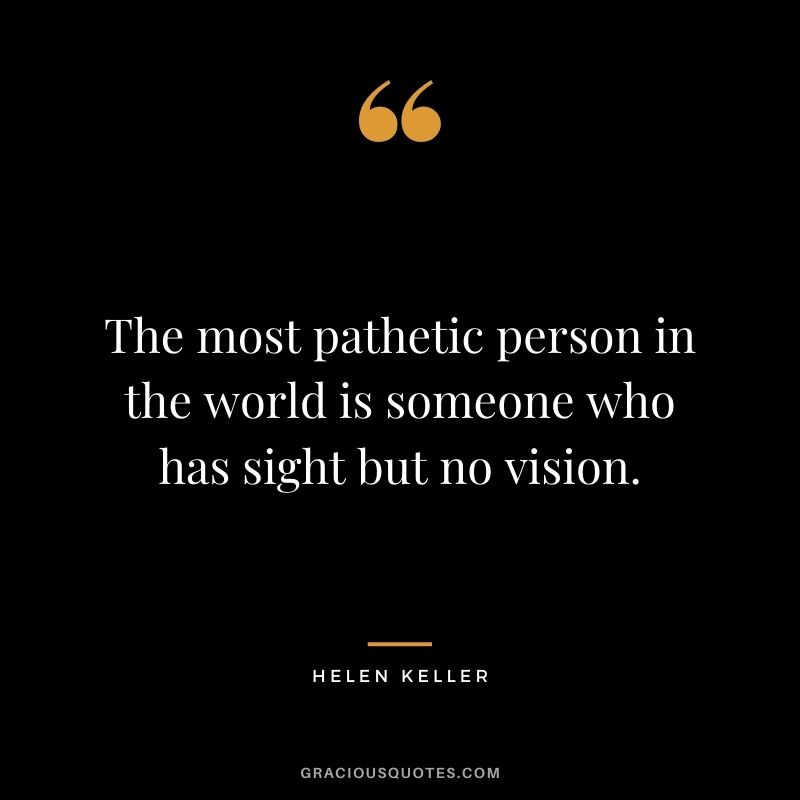 The most pathetic person in the world is someone who has sight but no vision. ― Helen Keller