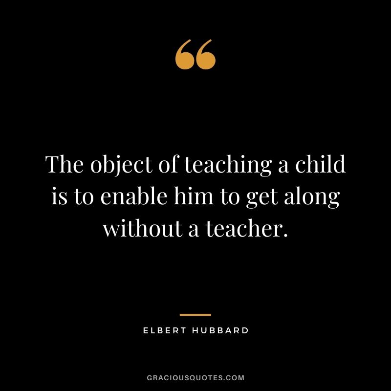 The object of teaching a child is to enable him to get along without a teacher.