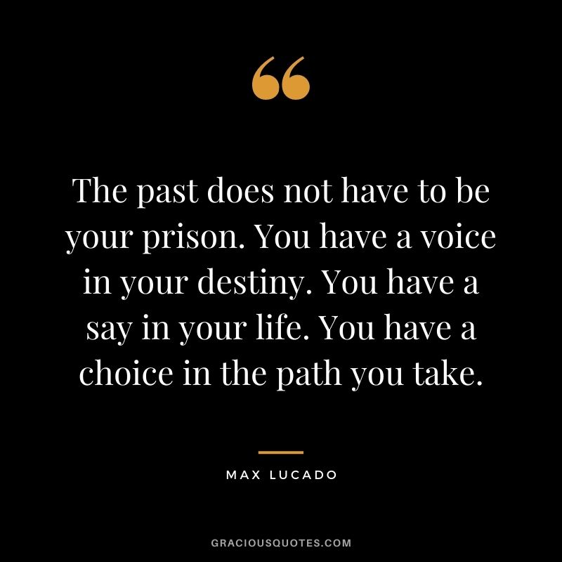 The past does not have to be your prison. You have a voice in your destiny. You have a say in your life. You have a choice in the path you take.