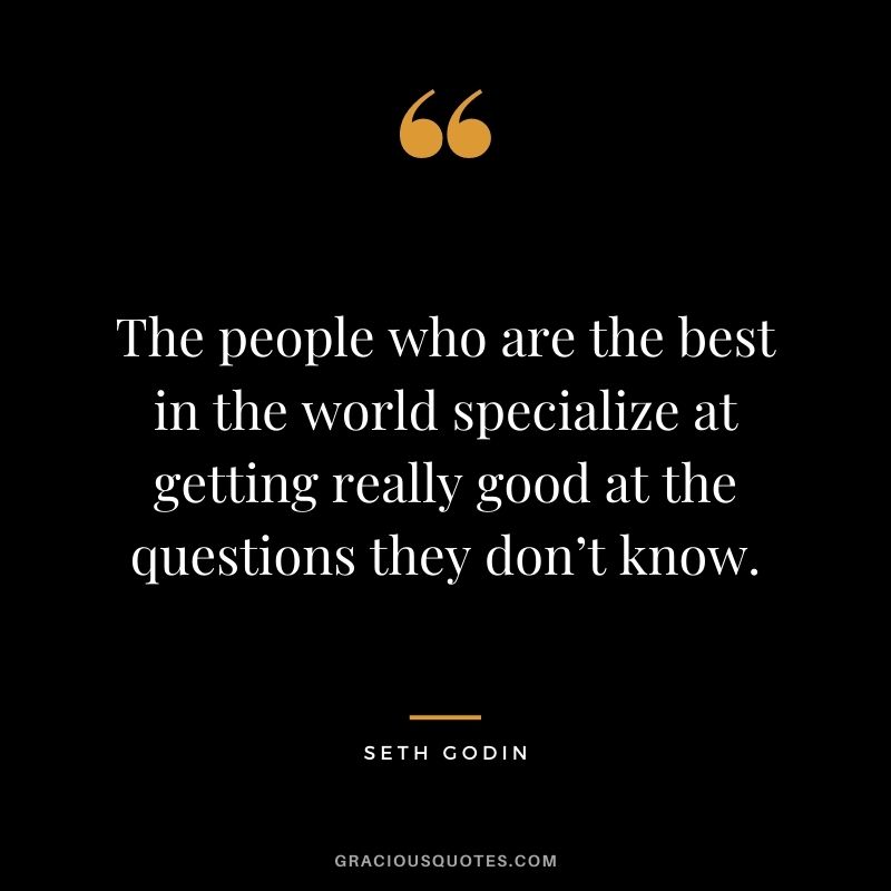 The people who are the best in the world specialize at getting really good at the questions they don’t know.
