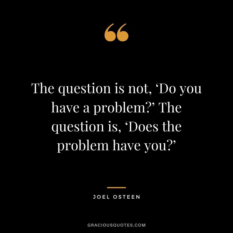 The question is not, ‘Do you have a problem?’ The question is, ‘Does the problem have you?’