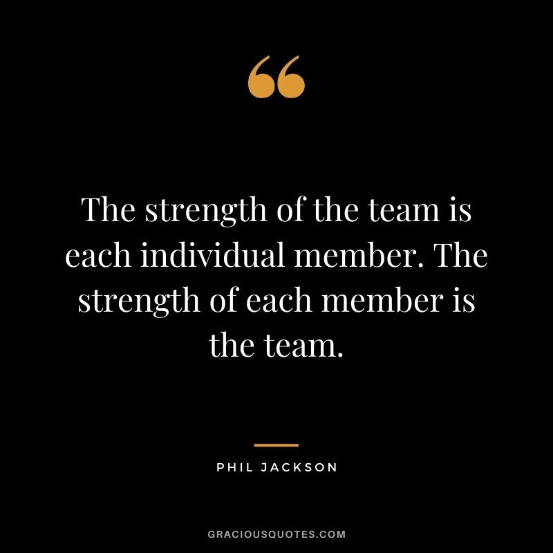 The strength of the team is each individual member. The strength of each member is the team. – Phil Jackson