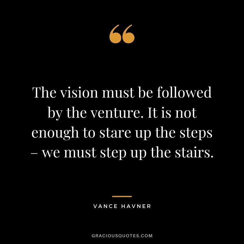 The vision must be followed by the venture. It is not enough to stare up the steps – we must step up the stairs. - Vance Havner