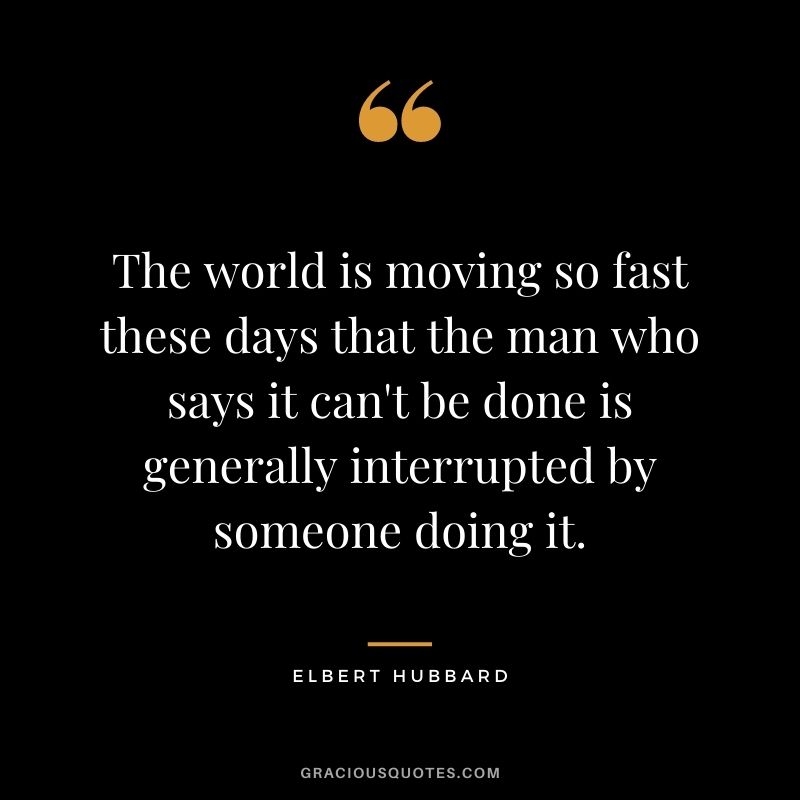 The world is moving so fast these days that the man who says it can't be done is generally interrupted by someone doing it.