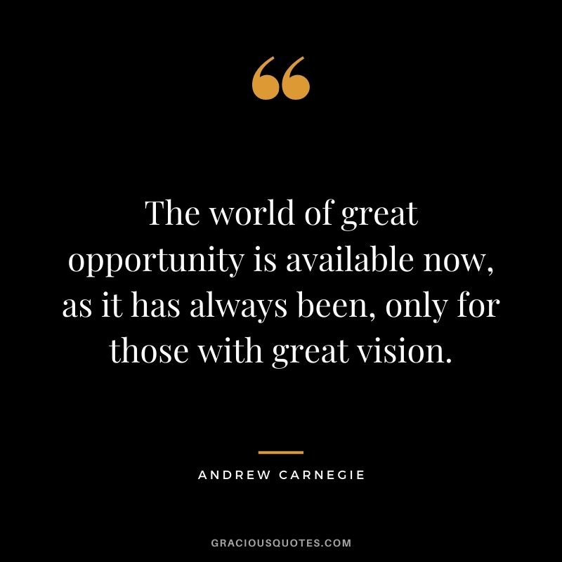 The world of great opportunity is available now, as it has always been, only for those with great vision. - Andrew Carnegie