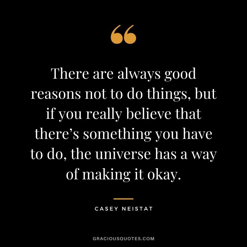 There are always good reasons not to do things, but if you really believe that there’s something you have to do, the universe has a way of making it okay.